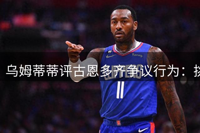 乌姆蒂蒂评古恩多齐争议行为：挑衅举动加剧赛场冲突